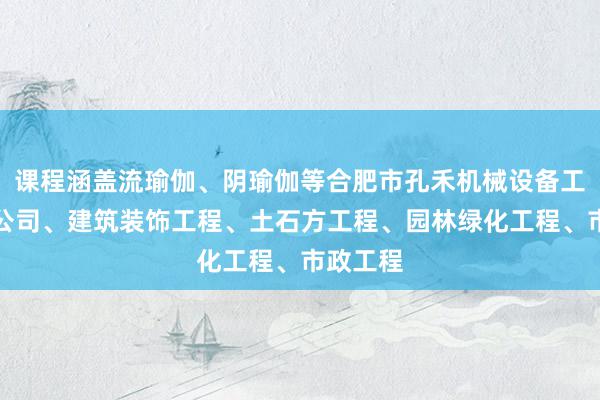 课程涵盖流瑜伽、阴瑜伽等合肥市孔禾机械设备工程有限公司、建筑装饰工程、土石方工程、园林绿化工程、市政工程