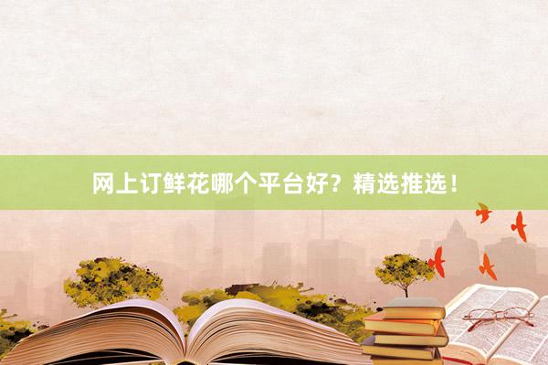 网上订鲜花哪个平台好？精选推选！