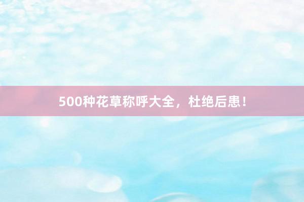 500种花草称呼大全，杜绝后患！